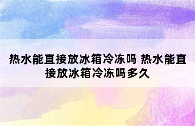 热水能直接放冰箱冷冻吗 热水能直接放冰箱冷冻吗多久